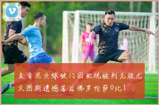 麦肯尼头球破门因犯规被判无效尤文图斯遗憾落后佛罗伦萨0比1