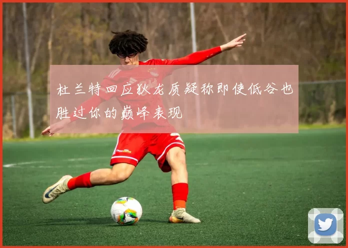杜兰特回应狄龙质疑称即使低谷也胜过你的巅峰表现