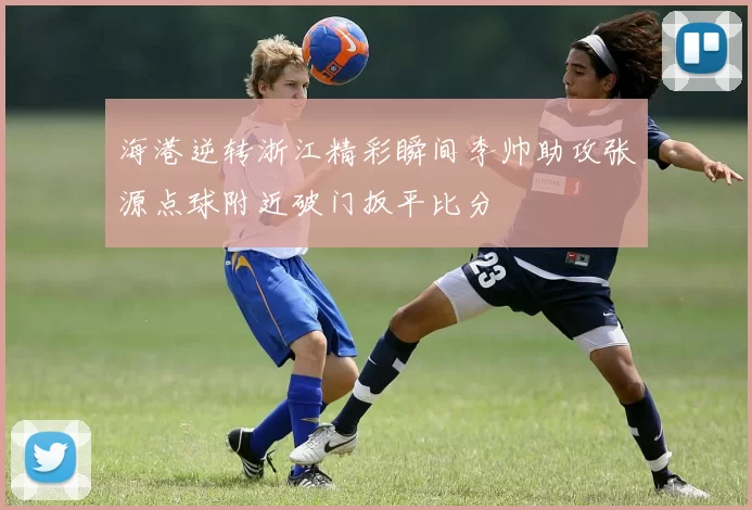 海港逆转浙江精彩瞬间李帅助攻张源点球附近破门扳平比分
