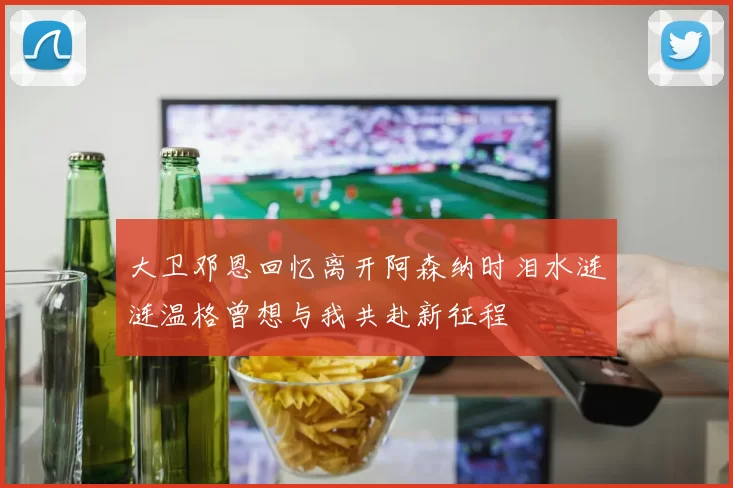 大卫邓恩回忆离开阿森纳时泪水涟涟温格曾想与我共赴新征程