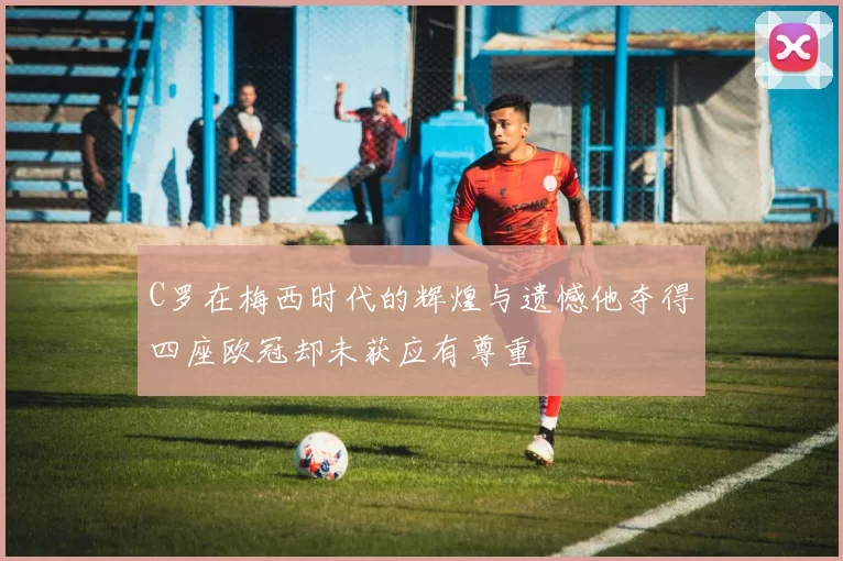 C罗在梅西时代的辉煌与遗憾他夺得四座欧冠却未获应有尊重