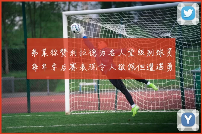 弗莱称赞利拉德为名人堂级别球员每年季后赛表现令人敬佩但遭遇勇士阻碍