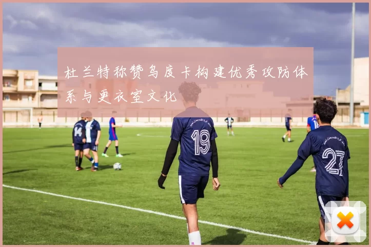 杜兰特称赞乌度卡构建优秀攻防体系与更衣室文化