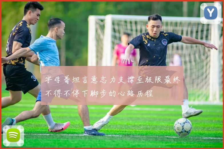 字母哥坦言意志力支撑至极限最终不得不停下脚步的心路历程
