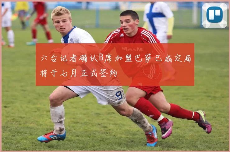 六台记者确认B席加盟巴萨已成定局将于七月正式签约