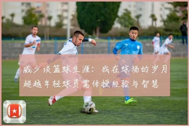 威少谈篮球生涯：我在球场的岁月超越年轻球员需传授经验与智慧