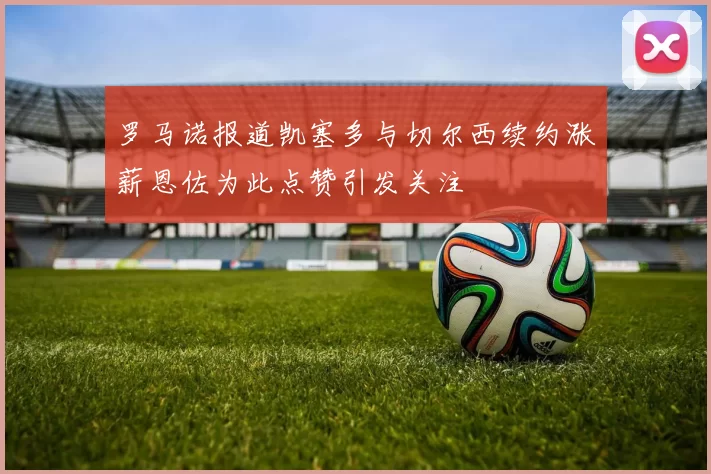 罗马诺报道凯塞多与切尔西续约涨薪恩佐为此点赞引发关注