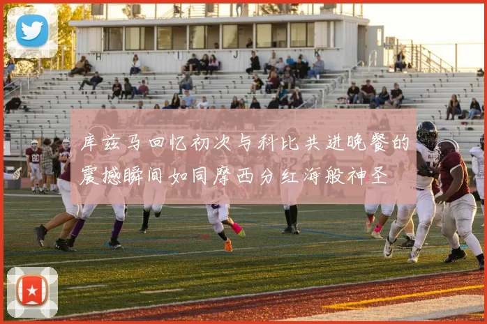 库兹马回忆初次与科比共进晚餐的震撼瞬间如同摩西分红海般神圣
