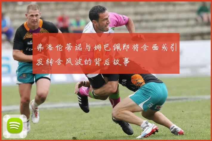 弗洛伦蒂诺与姆巴佩即将会面或引发转会风波的背后故事