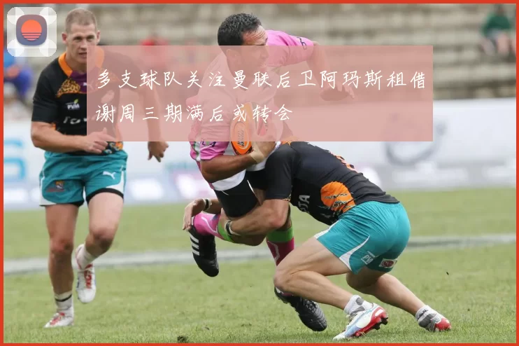多支球队关注曼联后卫阿玛斯租借谢周三期满后或转会