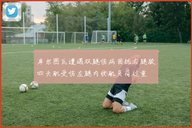 库尔图瓦遭遇双腿伤病困扰右腿股四头肌受伤左腿内收肌负荷过重
