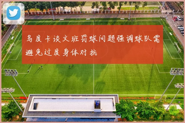 乌度卡谈文班罚球问题强调球队需避免过度身体对抗