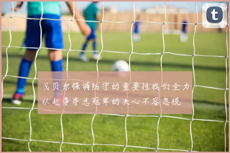 戈贝尔强调防守的重要性我们全力以赴争夺总冠军的决心不容忽视