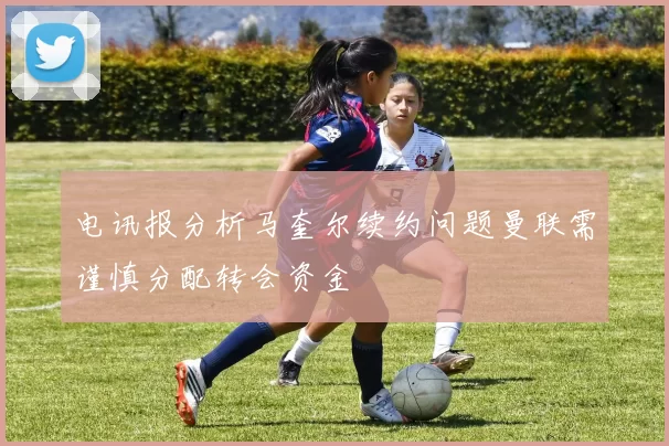 电讯报分析马奎尔续约问题曼联需谨慎分配转会资金